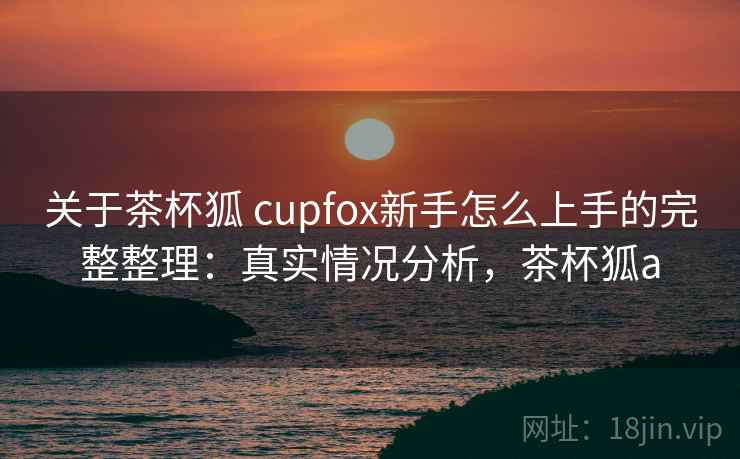 关于茶杯狐 cupfox新手怎么上手的完整整理:真实情况分析,茶杯狐a 关于茶杯狐 cupfox新手怎么上手的完整整理:真实情况分析,茶杯狐a
