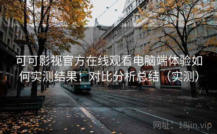 可可影视官方在线观看电脑端体验如何实测结果：对比分析总结（实测）