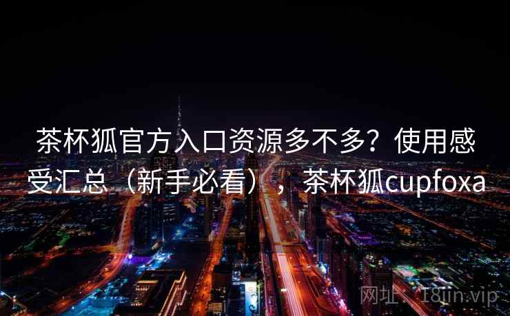 茶杯狐官方入口资源多不多？使用感受汇总（新手必看），茶杯狐cupfoxa