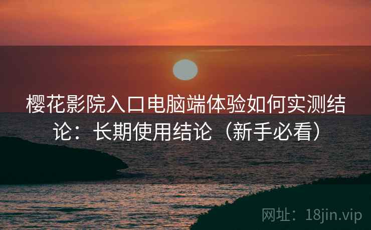 樱花影院入口电脑端体验如何实测结论：长期使用结论（新手必看）