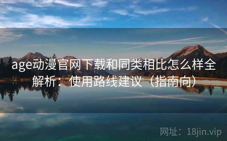 age动漫官网下载和同类相比怎么样全解析：使用路线建议（指南向）