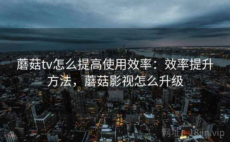 蘑菇tv怎么提高使用效率：效率提升方法，蘑菇影视怎么升级