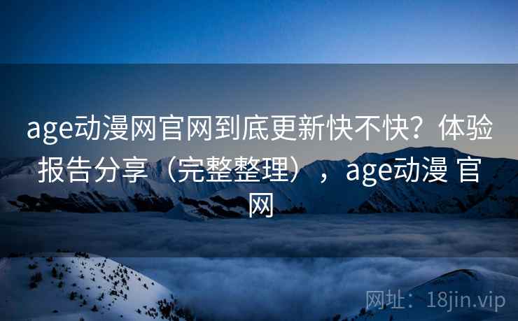 age动漫网官网到底更新快不快？体验报告分享（完整整理），age动漫 官网
