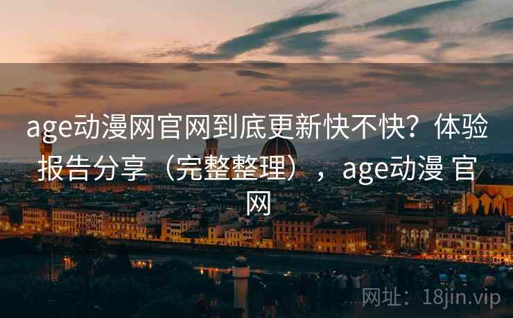 age动漫网官网到底更新快不快？体验报告分享（完整整理），age动漫 官网
