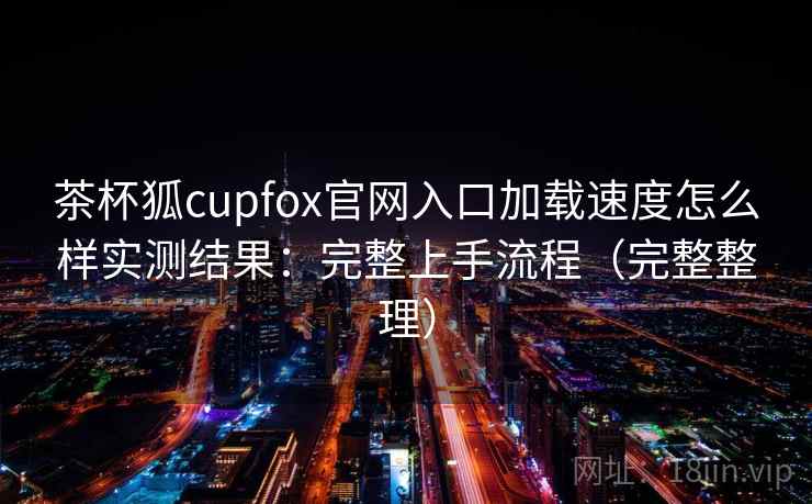 茶杯狐cupfox官网入口加载速度怎么样实测结果：完整上手流程（完整整理）