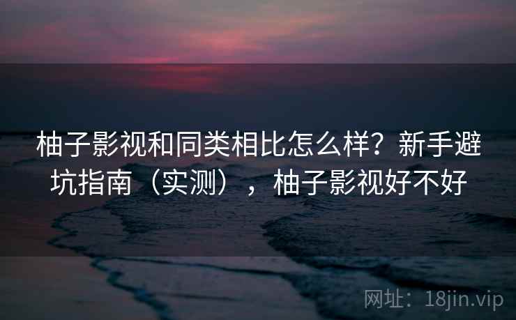 柚子影视和同类相比怎么样？新手避坑指南（实测），柚子影视好不好