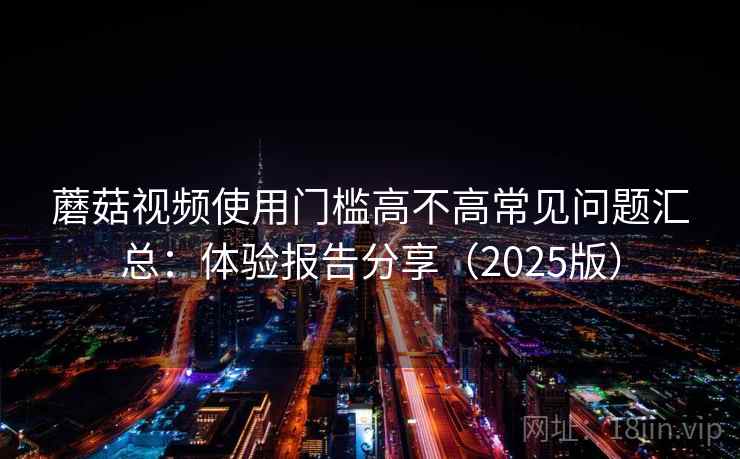 蘑菇视频使用门槛高不高常见问题汇总:体验报告分享(2025版) 蘑菇视频使用门槛高不高常见问题汇总:体验报告分享(2025版)