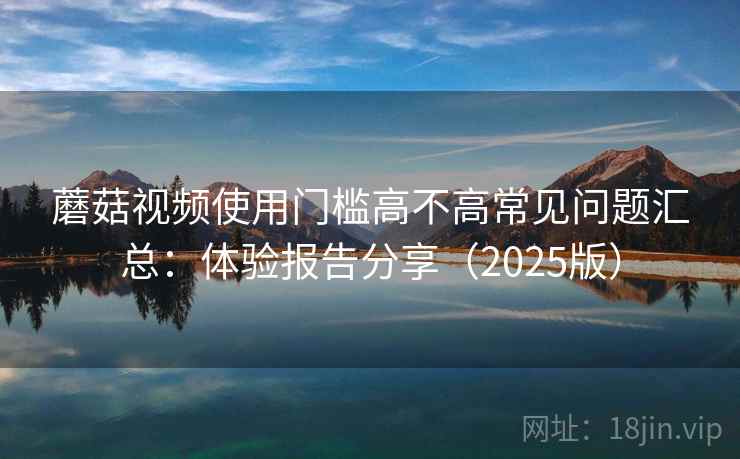 蘑菇视频使用门槛高不高常见问题汇总:体验报告分享(2025版) 蘑菇视频使用门槛高不高常见问题汇总:体验报告分享(2025版)