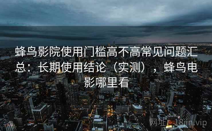 蜂鸟影院使用门槛高不高常见问题汇总:长期使用结论(实测),蜂鸟电影哪里看 蜂鸟影院使用门槛高不高常见问题汇总:长期使用结论(实测),蜂鸟电影哪里看