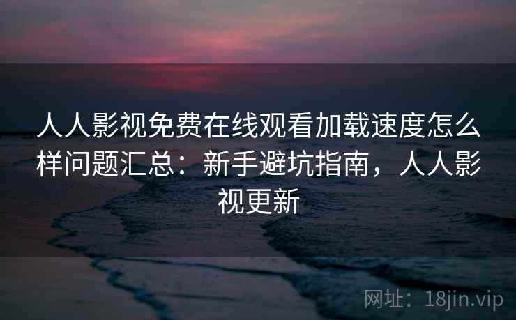 人人影视免费在线观看加载速度怎么样问题汇总：新手避坑指南，人人影视更新