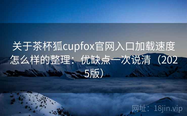 关于茶杯狐cupfox官网入口加载速度怎么样的整理：优缺点一次说清（2025版）
