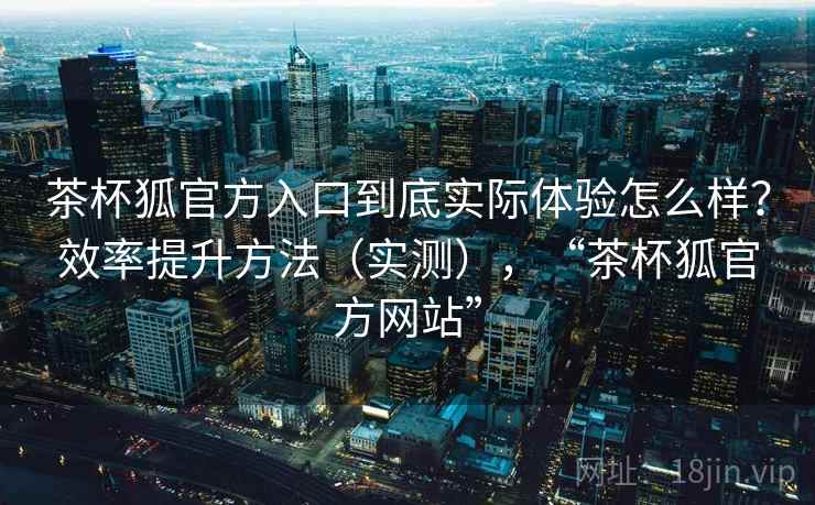 茶杯狐官方入口到底实际体验怎么样？效率提升方法（实测），“茶杯狐官方网站”