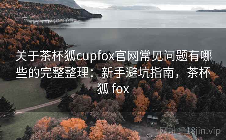 关于茶杯狐cupfox官网常见问题有哪些的完整整理:新手避坑指南,茶杯狐 fox 关于茶杯狐cupfox官网常见问题有哪些的完整整理:新手避坑指南,茶杯狐 fox