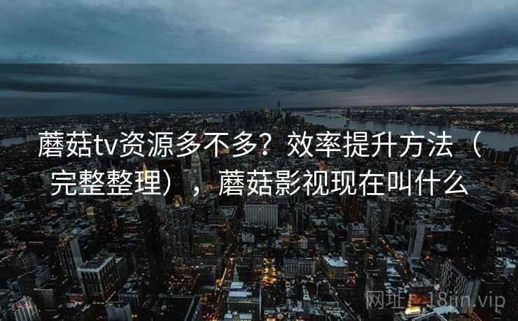 蘑菇tv资源多不多?效率提升方法(完整整理),蘑菇影视现在叫什么 蘑菇tv资源多不多?效率提升方法(完整整理),蘑菇影视现在叫什么