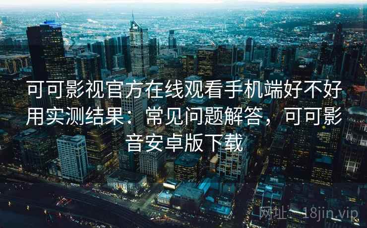 可可影视官方在线观看手机端好不好用实测结果：常见问题解答，可可影音安卓版下载