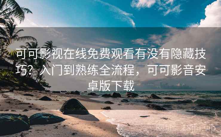 可可影视在线免费观看有没有隐藏技巧？入门到熟练全流程，可可影音安卓版下载