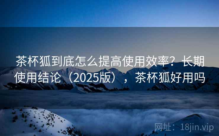 茶杯狐到底怎么提高使用效率?长期使用结论(2025版),茶杯狐好用吗 茶杯狐到底怎么提高使用效率?长期使用结论(2025版),茶杯狐好用吗
