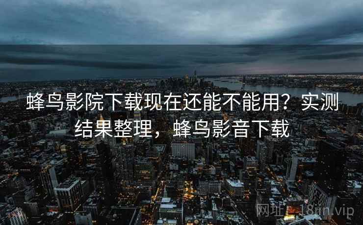 蜂鸟影院下载现在还能不能用?实测结果整理,蜂鸟影音下载 蜂鸟影院下载现在还能不能用?实测结果整理,蜂鸟影音下载