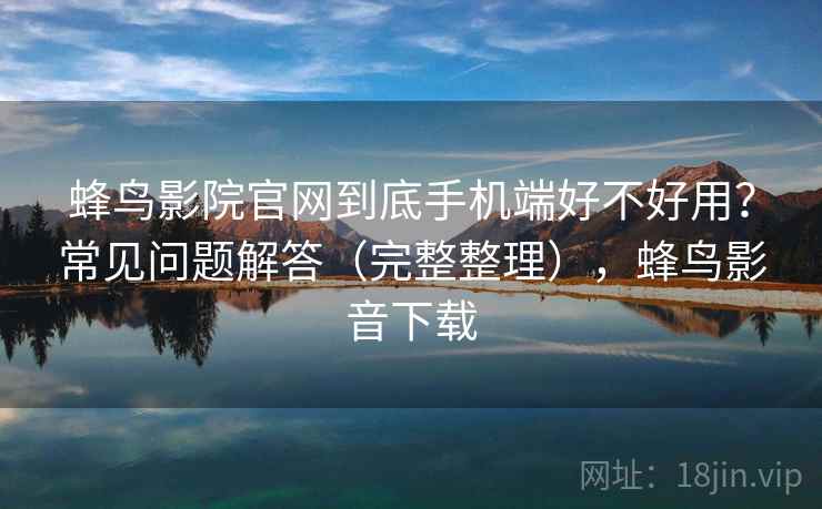 蜂鸟影院官网到底手机端好不好用？常见问题解答（完整整理），蜂鸟影音下载