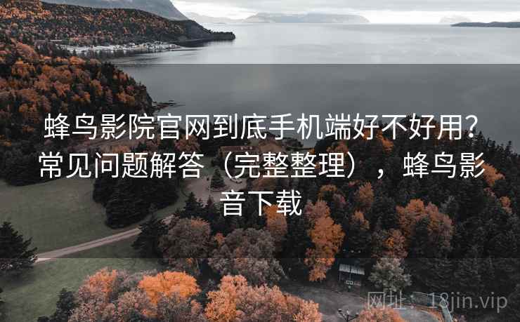 蜂鸟影院官网到底手机端好不好用？常见问题解答（完整整理），蜂鸟影音下载