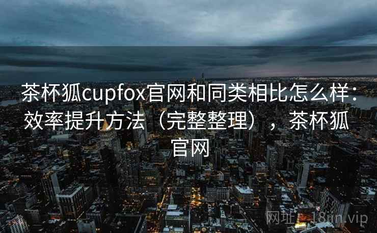 茶杯狐cupfox官网和同类相比怎么样:效率提升方法(完整整理),茶杯狐 官网 茶杯狐cupfox官网和同类相比怎么样:效率提升方法(完整整理),茶杯狐 官网