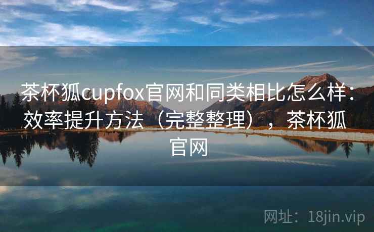 茶杯狐cupfox官网和同类相比怎么样：效率提升方法（完整整理），茶杯狐 官网