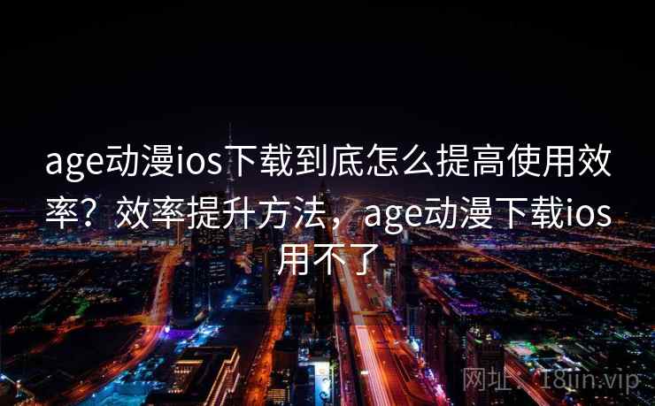age动漫ios下载到底怎么提高使用效率？效率提升方法，age动漫下载ios用不了