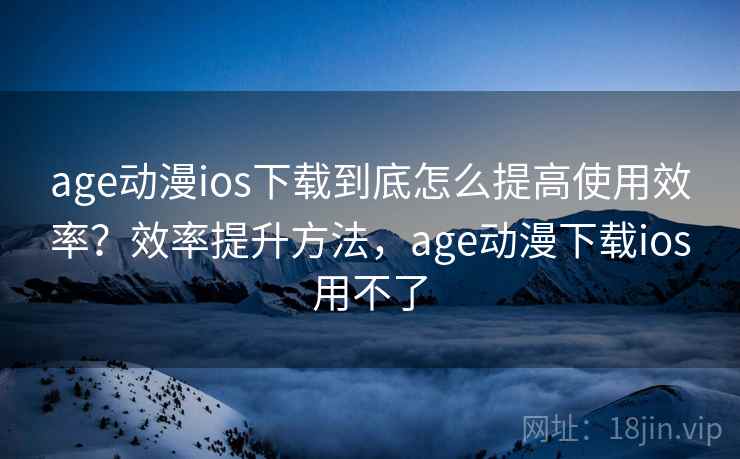 age动漫ios下载到底怎么提高使用效率？效率提升方法，age动漫下载ios用不了