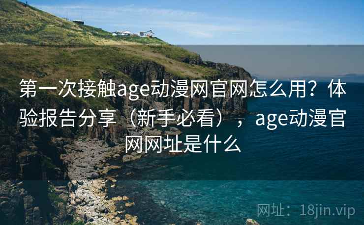 第一次接触age动漫网官网怎么用？体验报告分享（新手必看），age动漫官网网址是什么