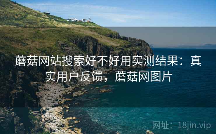 蘑菇网站搜索好不好用实测结果:真实用户反馈,蘑菇网图片 蘑菇网站搜索好不好用实测结果:真实用户反馈,蘑菇网图片