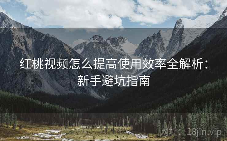 红桃视频怎么提高使用效率全解析：新手避坑指南