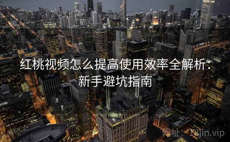 红桃视频怎么提高使用效率全解析：新手避坑指南