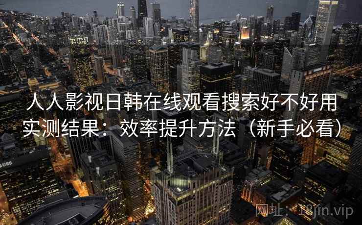 人人影视日韩在线观看搜索好不好用实测结果：效率提升方法（新手必看）