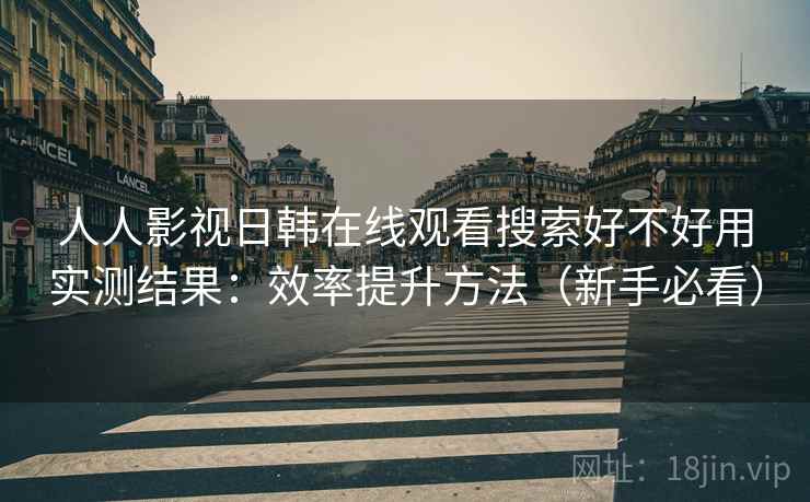 人人影视日韩在线观看搜索好不好用实测结果：效率提升方法（新手必看）