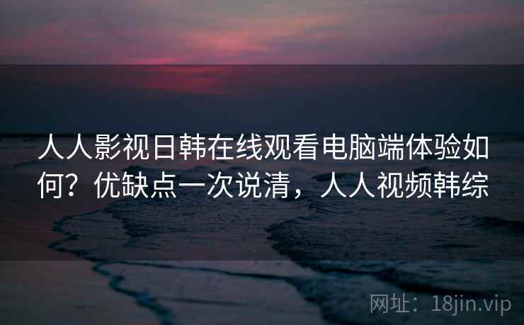 人人影视日韩在线观看电脑端体验如何?优缺点一次说清,人人视频韩综 人人影视日韩在线观看电脑端体验如何?优缺点一次说清,人人视频韩综