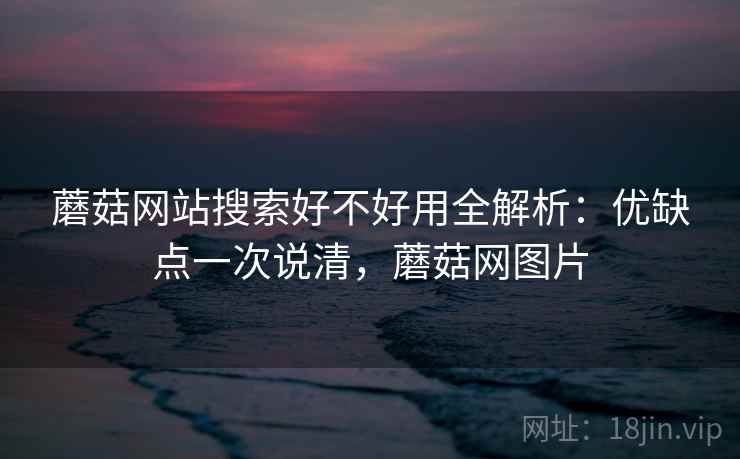 蘑菇网站搜索好不好用全解析:优缺点一次说清,蘑菇网图片 蘑菇网站搜索好不好用全解析:优缺点一次说清,蘑菇网图片