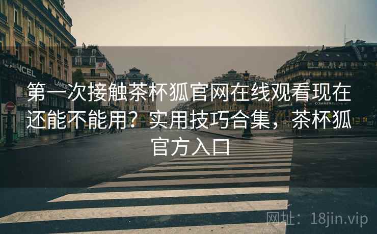 第一次接触茶杯狐官网在线观看现在还能不能用?实用技巧合集,茶杯狐官方入口 第一次接触茶杯狐官网在线观看现在还能不能用?实用技巧合集,茶杯狐官方入口