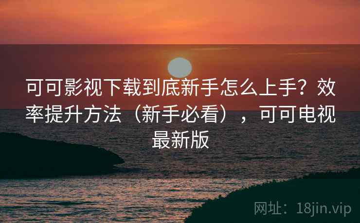 可可影视下载到底新手怎么上手?效率提升方法(新手必看),可可电视最新版 可可影视下载到底新手怎么上手?效率提升方法(新手必看),可可电视最新版