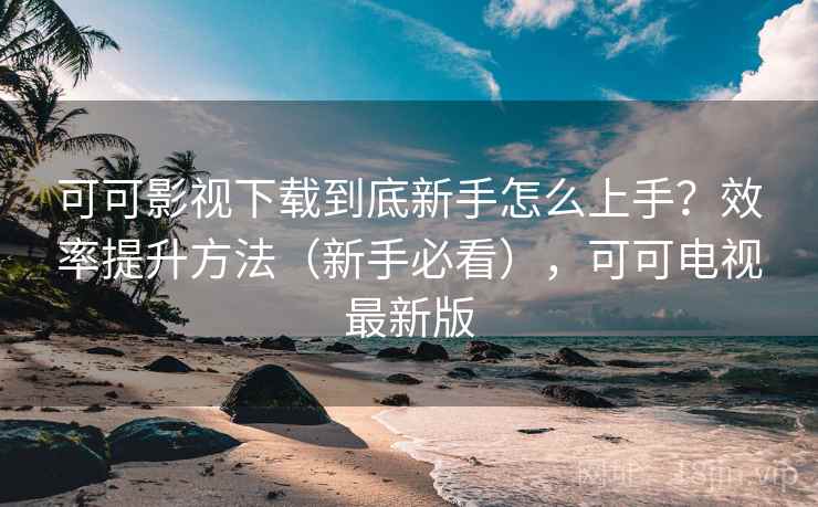 可可影视下载到底新手怎么上手?效率提升方法(新手必看),可可电视最新版 可可影视下载到底新手怎么上手?效率提升方法(新手必看),可可电视最新版