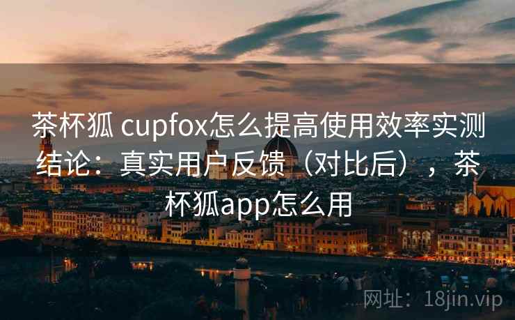 茶杯狐 cupfox怎么提高使用效率实测结论:真实用户反馈(对比后),茶杯狐app怎么用 茶杯狐 cupfox怎么提高使用效率实测结论:真实用户反馈(对比后),茶杯狐app怎么用