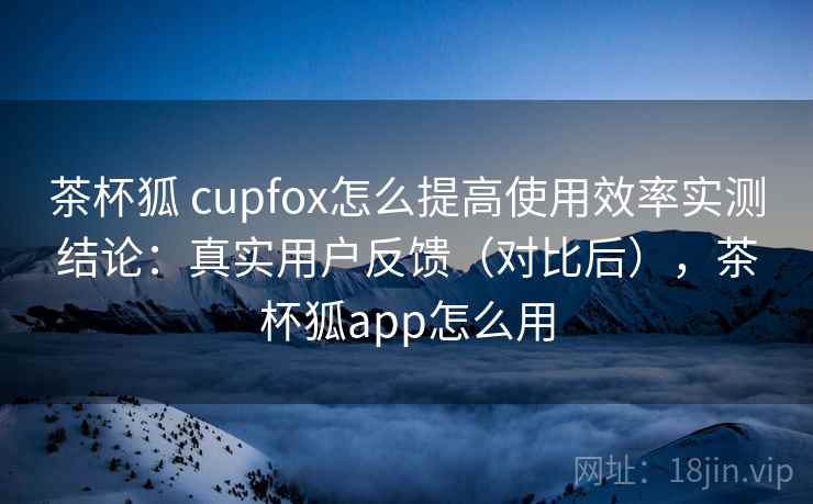 茶杯狐 cupfox怎么提高使用效率实测结论:真实用户反馈(对比后),茶杯狐app怎么用 茶杯狐 cupfox怎么提高使用效率实测结论:真实用户反馈(对比后),茶杯狐app怎么用