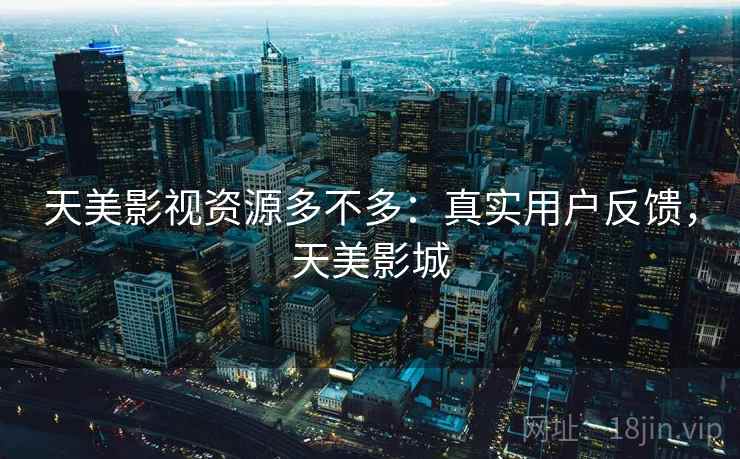 天美影视资源多不多:真实用户反馈,天美影城 天美影视资源多不多:真实用户反馈,天美影城