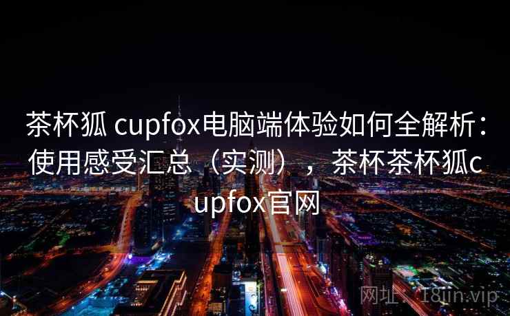 茶杯狐 cupfox电脑端体验如何全解析:使用感受汇总(实测),茶杯茶杯狐cupfox官网 茶杯狐 cupfox电脑端体验如何全解析:使用感受汇总(实测),茶杯茶杯狐cupfox官网