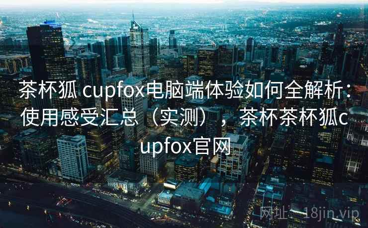 茶杯狐 cupfox电脑端体验如何全解析:使用感受汇总(实测),茶杯茶杯狐cupfox官网 茶杯狐 cupfox电脑端体验如何全解析:使用感受汇总(实测),茶杯茶杯狐cupfox官网